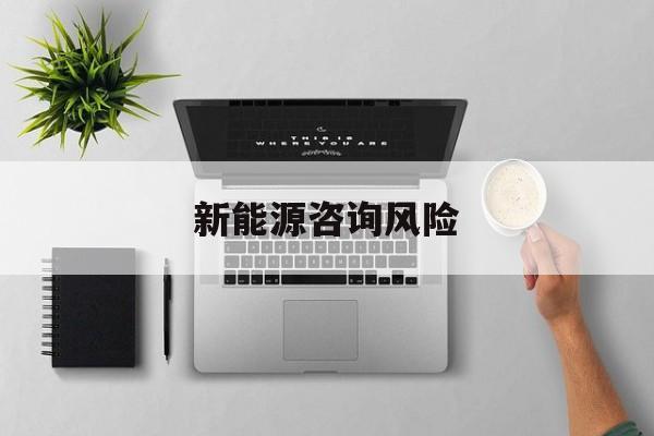 新能源咨询风险(新能源咨询公司经营范围)信阳市 新能源咨询风险(新能源咨询公司经营范围)信阳市